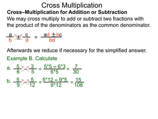 Cross–Multiplication for Addition or Subtraction
We may cross multiply to add or subtract two fractions with
the product of the denominators as the common denominator.
a
b
c
d
Afterwards we reduce if necessary for the simplified answer.
Example B. Calculate
± =
ad ±bc
bd
3
5
5
6 – =
5*5 – 6*3
6*5
7
30
=a.
5
12
5
9
– =5*12 – 9*5
9*12
15
108
=b.
Cross Multiplication
 