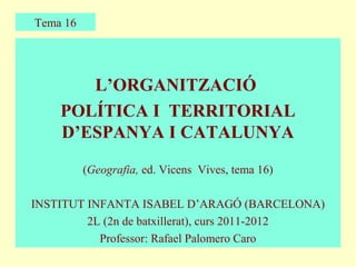 Tema 16




       L’ORGANITZACIÓ
    POLÍTICA I TERRITORIAL
    D’ESPANYA I CATALUNYA
          (Geografia, ed. Vicens Vives, tema 16)

INSTITUT INFANTA ISABEL D’ARAGÓ (BARCELONA)
         2L (2n de batxillerat), curs 2011-2012
           Professor: Rafael Palomero Caro
 