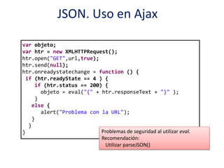 JSON. Uso en Ajax
var objeto;
var htr = new XMLHTTPRequest();
htr.open("GET",url,true);
htr.send(null);
htr.onreadystatechange = function () {
if (htr.readyState == 4 ) {
if (htr.status == 200) {
objeto = eval("{" + htr.responseText + "}" );
}
else {
alert("Problema con la URL");
}
}
} Problemas de seguridad al utilizar eval.
Recomendación:
Utilizar parseJSON()
 
