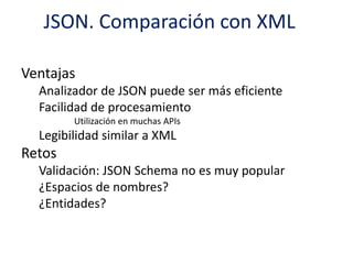 JSON. Comparación con XML
Ventajas
Analizador de JSON puede ser más eficiente
Facilidad de procesamiento
Utilización en muchas APIs
Legibilidad similar a XML
Retos
Validación: JSON Schema no es muy popular
¿Espacios de nombres?
¿Entidades?
 