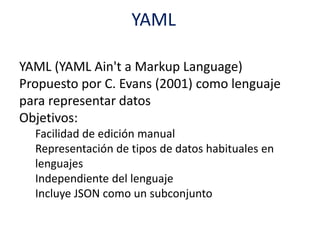 YAML
YAML (YAML Ain't a Markup Language)
Propuesto por C. Evans (2001) como lenguaje
para representar datos
Objetivos:
Facilidad de edición manual
Representación de tipos de datos habituales en
lenguajes
Independiente del lenguaje
Incluye JSON como un subconjunto
 