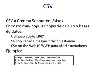 CSV
CSV = Comma Separated Values
Formato muy popular hojas de calculo y bases
de datos
Utilizado desde 1967
Se popularizó sin especificación estándar
CSV on the Web (CSVW): para añadir metadatos
Ejemplo:
codigo, nombre, cantidad, comentarios
R23, Rotulador, 20, Comprobad que escriben
G56, Grapadora, 2, Envuelta para regalo
 
