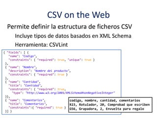 CSV on the Web
Permite definir la estructura de ficheros CSV
Incluye tipos de datos basados en XML Schema
Herramienta: CSVLint
{ "fields": [ {
"name": "Codigo",
"constraints": { "required": true, "unique": true }
},
{ "name": "Nombre",
"description": "Nombre del producto",
"constraints": { "required": true }
},
{ "name": "Cantidad",
"title": "Cantidad",
"constraints": { "required": true,
"type": "http://www.w3.org/2001/XMLSchema#nonNegativeInteger"
}},
{ "name": "Comentarios",
"title": "Comentarios",
"constraints":{ "required": true }
}] }
codigo, nombre, cantidad, comentarios
R23, Rotulador, 20, Comprobad que escriben
G56, Grapadora, 2, Envuelta para regalo
 