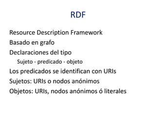 RDF
Resource Description Framework
Basado en grafo
Declaraciones del tipo
Sujeto - predicado - objeto
Los predicados se identifican con URIs
Sujetos: URIs o nodos anónimos
Objetos: URIs, nodos anónimos ó literales
 