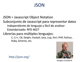 JSON
JSON = Javascript Object Notation
Subconjunto de Javascript para representar datos
Independiente de lenguaje y fácil de analizar
Estandarizado: RFD 4627
Librerías para múltiples lenguajes:
C, C++, C#, Delphi, Haskell, Java, Lisp, Perl, PHP, Python,
Ruby, Scheme, etc.
http://json.org/
Douglas Crockford
 