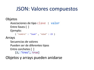 JSON: Valores compuestos
Objetos
Asociaciones de tipo clave : valor
Entre llaves { }
Ejemplo:
{ "nombre" : "Juan" , "edad" : 23 }
Arrays
Secuencias de valores
Pueden ser de diferentes tipos
Entre corchetes [ ]
[2, "tres", true]
Objetos y arrays pueden anidarse
 