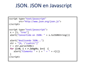 JSON. JSON en Javascript
<script type="text/javascript"
src="http://www.json.org/json.js">
</script>
<script type="text/javascript">
x = [3, "tres"]
alert("Convertido en JSON: " + x.toJSONString())
alert("Analizando JSON...")
str = "[4, "cuatro"]"
r = str.parseJSON()
for (i=0; i < r.length; i++) {
alert("Elemento " + i + " = " + r[i])
}
</script>
 