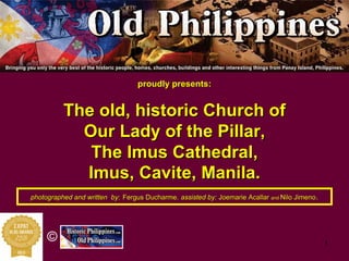 1
©
proudly presents:proudly presents:
The old, historic Church ofThe old, historic Church of
Our Lady of the PillarOur Lady of the Pillar,,
TheThe ImusImus Cathedral,Cathedral,
ImusImus, Cavite, Manila., Cavite, Manila.
photographed and written byphotographed and written by:: Fergus DucharmeFergus Ducharme,, assisted by:assisted by: JoemarieJoemarie AcallarAcallar andand NiloNilo JimenoJimeno..
 
