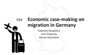 P24 Economic case-making on
migration in Germany
Kateryna Sergieieva
Arno Popanda
Hanna Varachkina
 