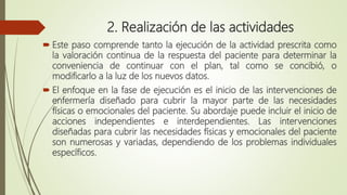 2. Realización de las actividades
 Este paso comprende tanto la ejecución de la actividad prescrita como
la valoración continua de la respuesta del paciente para determinar la
conveniencia de continuar con el plan, tal como se concibió, o
modificarlo a la luz de los nuevos datos.
 El enfoque en la fase de ejecución es el inicio de las intervenciones de
enfermería diseñado para cubrir la mayor parte de las necesidades
físicas o emocionales del paciente. Su abordaje puede incluir el inicio de
acciones independientes e interdependientes. Las intervenciones
diseñadas para cubrir las necesidades físicas y emocionales del paciente
son numerosas y variadas, dependiendo de los problemas individuales
específicos.
 
