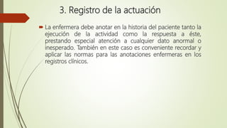 3. Registro de la actuación
 La enfermera debe anotar en la historia del paciente tanto la
ejecución de la actividad como la respuesta a éste,
prestando especial atención a cualquier dato anormal o
inesperado. También en este caso es conveniente recordar y
aplicar las normas para las anotaciones enfermeras en los
registros clínicos.
 