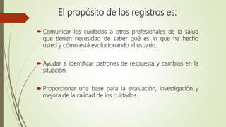 El propósito de los registros es:
 Comunicar los cuidados a otros profesionales de la salud
que tienen necesidad de saber qué es lo que ha hecho
usted y cómo está evolucionando el usuario.
 Ayudar a identificar patrones de respuesta y cambios en la
situación.
 Proporcionar una base para la evaluación, investigación y
mejora de la calidad de los cuidados.
 