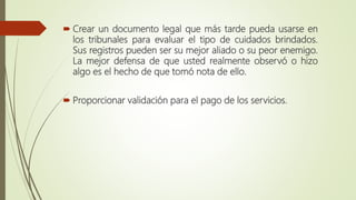  Crear un documento legal que más tarde pueda usarse en
los tribunales para evaluar el tipo de cuidados brindados.
Sus registros pueden ser su mejor aliado o su peor enemigo.
La mejor defensa de que usted realmente observó o hizo
algo es el hecho de que tomó nota de ello.
 Proporcionar validación para el pago de los servicios.
 