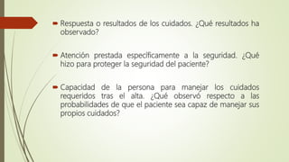  Respuesta o resultados de los cuidados. ¿Qué resultados ha
observado?
 Atención prestada específicamente a la seguridad. ¿Qué
hizo para proteger la seguridad del paciente?
 Capacidad de la persona para manejar los cuidados
requeridos tras el alta. ¿Qué observó respecto a las
probabilidades de que el paciente sea capaz de manejar sus
propios cuidados?
 