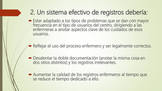 2. Un sistema efectivo de registros debería:
 Estar adaptado a los tipos de problemas que se dan con mayor
frecuencia en el tipo de usuarios del centro, dirigiendo a las
enfermeras a anotar aspectos clave de los cuidados de esos
usuarios.
 Reflejar el uso del proceso enfermero y ser legalmente correctos.
 Desalentar la doble documentación (anotar la misma cosa en
dos sitios distintos) y los registros irrelevantes.
 Aumentar la calidad de los registros enfermeros al tiempo que
se reduce el tiempo dedicado a ello.
 