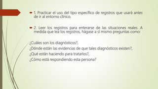  1. Practicar el uso del tipo específico de registros que usará antes
de ir al entorno clínico.
 2. Leer los registros para enterarse de las situaciones reales. A
medida que lea los registros, hágase a sí mismo preguntas como:
¿Cuáles son los diagnósticos?,
¿Dónde están las evidencias de que tales diagnósticos existen?,
¿Qué están haciendo para tratarlos?,
¿Cómo está respondiendo esta persona?
 
