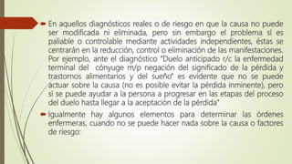  En aquellos diagnósticos reales o de riesgo en que la causa no puede
ser modificada ni eliminada, pero sin embargo el problema sí es
paliable o controlable mediante actividades independientes, éstas se
centrarán en la reducción, control o eliminación de las manifestaciones.
Por ejemplo, ante el diagnóstico “Duelo anticipado r/c la enfermedad
terminal del cónyuge m/p negación del significado de la pérdida y
trastornos alimentarios y del sueño” es evidente que no se puede
actuar sobre la causa (no es posible evitar la pérdida inminente), pero
sí se puede ayudar a la persona a progresar en las etapas del proceso
del duelo hasta llegar a la aceptación de la pérdida"
 Igualmente hay algunos elementos para determinar las órdenes
enfermeras, cuando no se puede hacer nada sobre la causa o factores
de riesgo:
 