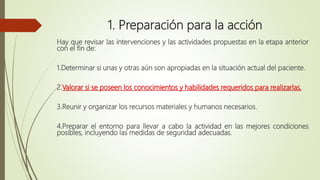 1. Preparación para la acción
Hay que revisar las intervenciones y las actividades propuestas en la etapa anterior
con el fin de:
1.Determinar si unas y otras aún son apropiadas en la situación actual del paciente.
2.Valorar si se poseen los conocimientos y habilidades requeridos para realizarlas.
3.Reunir y organizar los recursos materiales y humanos necesarios.
4.Preparar el entorno para llevar a cabo la actividad en las mejores condiciones
posibles, incluyendo las medidas de seguridad adecuadas.
 
