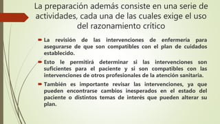 La preparación además consiste en una serie de
actividades, cada una de las cuales exige el uso
del razonamiento crítico
 La revisión de las intervenciones de enfermería para
asegurarse de que son compatibles con el plan de cuidados
establecido.
 Esto le permitirá determinar si las intervenciones son
suficientes para el paciente y si son compatibles con las
intervenciones de otros profesionales de la atención sanitaria.
 También es importante revisar las intervenciones, ya que
pueden encontrarse cambios inesperados en el estado del
paciente o distintos temas de interés que pueden alterar su
plan.
 