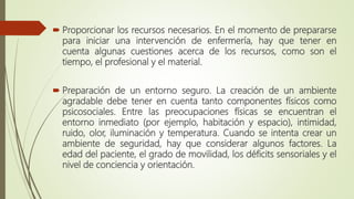  Proporcionar los recursos necesarios. En el momento de prepararse
para iniciar una intervención de enfermería, hay que tener en
cuenta algunas cuestiones acerca de los recursos, como son el
tiempo, el profesional y el material.
 Preparación de un entorno seguro. La creación de un ambiente
agradable debe tener en cuenta tanto componentes físicos como
psicosociales. Entre las preocupaciones físicas se encuentran el
entorno inmediato (por ejemplo, habitación y espacio), intimidad,
ruido, olor, iluminación y temperatura. Cuando se intenta crear un
ambiente de seguridad, hay que considerar algunos factores. La
edad del paciente, el grado de movilidad, los déficits sensoriales y el
nivel de conciencia y orientación.
 