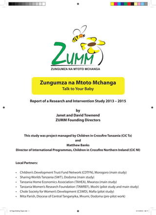 Zungumza na Mtoto Mchanga
Talk to Your Baby
Report of a Research and Intervention Study 2013 – 2015
by
Janet and David Townend
ZUMM Founding Directors
This study was project managed by Children in Crossfire Tanzania (CiC Tz)
and
Matthew Banks
Director of International Programmes, Children in Crossfire Northern Ireland (CiC NI)
Local Partners:
•	 Children’s Development Trust Fund Network (CDTFN), Morogoro (main study)
•	 Sharing Worlds Tanzania (SWT), Dodoma (main study)
•	 Tanzania Home Economics Association (TAHEA), Mwanza (main study)
•	 Tanzania Women’s Research Foundation (TAWREF), Moshi (pilot study and main study)
•	 Chole Society for Women’s Development (CSWD), Mafia (pilot study)
•	 Mita Parish, Diocese of Central Tanganyika, Mvumi, Dodoma (pre-pilot work)
16 Page Briefing Paper.indd 1 01/12/2015 08:17
 