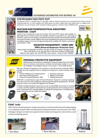 AUTHORISED DISTRIBUTOR FOR RESPIREX UK
             GTB REUSABLE GAS-TIGHT SUIT
             The Respirex GTB is a reusable Type 1A “gas tight” Hazmat chemical protection suit covering both the wearer and the
             breathing apparatus. It comes supplied with safety gloves and either integral heavy duty safety boots or integral socks.
             Suitable for use with all types of self contained breathing apparatus. (Product Code: GTB203/215/3)


             NUCLEAR AND PHARMACEUTICAL INDUSTRIES
             FRONTAIR - 2 SUIT
             Frontair-2 suit manufactured in blue tint anti-static 150 micron PVC material. Also available in a
             lightweight barrier laminate material with excellent resistance to permeation by a wide range of
             chemicals. Large visor area allowing a wide field of vision both vertically and horizontally. Waist belt
             and internal air system to hood. High/low valve which is adjustable by the wearer and incorporating
             a ventilation system to the arms and legs (excluding airline coupling). CE marked in accordance
             with EN1073-1:1998.
                                          DISASTER MANAGEMENT / CBRN/ NBC
                                            PRPS (Powered Respirator Protective Suit)
              Hazmax boots and detachable mechanism. Gas tight locking cuff and glove. Gas tight zip and
                       Velcro style flap for re-use. Gas tight seam construction certified to EN464:1994
                 Respirex waist support with one EPD dose meter support. (Product Code: CPS0005)



                        PERSONAL PROTECTIVE EQUIPMENT
                        ESAB operated at the forefront of welding and cutting technology. Over one hundred
                        years of continuous improvement in products and processes, enables us to meet
                        the challenges of technological advance in every sector in which ESAB operates.
             With over 100 years of experience, and a presence in over 80 countries worldwide, ESAB is
             probably the most recognized brand in welding and cutting with a product portfolio, which
             includes:
                  Standard Welding and Cutting Equipment         Automatic Equipment
                  Automated Cutting Equipment                    Welding Consumables
                  Personal Protective Equipment (PPE)            Welding Accessories
             ESAB offer a comprehensive range of Personal Protection Equipment, covering everything
             from head to foot, for both welding and cutting and general engineering applications. All ESAB
             products conform to all relevant EU legislation and standards.
             As Health and Safety Standards improve year on year, so does ESAB's commitment to providing
             a product portfolio capable of meeting the ever increasing demands of the markets we serve.
             As you would expect from a leading supplier of welding and cutting solutions, the ESAB product
             range is second to none for quality and reliability.




FAAC India
FAAC India introduced hydraulics in the gate opening sector. And have perfected this technology adapting
it to a multiplicity of needs. FAAC automated systems satisfy both Intensive use and Economic use. FAAC
India began making its own electronic equipment which include control equipment, radio controls, as well
as safety and signaling systems.




• Tyre Killers                                           • Boom Barriers                                                • Bollards
 