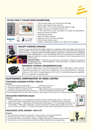 ULTRA THIN 7” COLOR VIDEO DOORPHONE
                                                    •   17mm ultra-thin indoor unit with advanced technology.
                                                    •   Popular simple design and easy operation.
                                                    •   Taiwan Grade - A TFT screen promises high definition image.
                                                    •   Durable, waterproof and dustproof outdoor unit.
                                                    •   7” TFT screen with low power consumption, no radiation and high definition.
                                                    •   Hands free intercommunication.
                                                    •   Monitoring the outdoor.
                                                    •   Electric-controlled unlocking.
                                                    •   Brightness, chroma and volume adjustable.
                                                    •   8-chord melody rings for option.
                                                    •   Enclosed a switch power supply and 15m cable for DIY installation.


                     DELOPT THERMAL IMAGING
                     Improved on the most advanced IR package available now, integrating multiple technologies never used in the
                     industry, DELOPT Thermo Plus are another ingenious solution provides for professional IR Demographers
                     around the world. In a rugged,compact and durables magnalium casing, offer a wide assortment of unexpected
                     features that enable thermographers to work unprecedented efficiency and productivity. Exceeding all the
                                    existing IR radiometric cameras, it sets another new standard of the first class products for the
                                    whole industry.
                                    APPLICATIONS: • Predictive and preventative maintenance • Electricity inspections
                                    • Building diagnostics • Technical diagnostics • Veterinarian helper • Portable law enforcement
                                    DELOPT Thermo Plus.
                           HANDHELD THERMAL IMAGER(BINOCULAR)
                           Light –weight and rugged design | Unmatched imaging performance | Image capture, mission reporting
                           | Waterproof and shockproof | License free and rapid delivery | Environmental Specification | Operating
                           Temperature -40°C to 60°c | StorageTemperature -50°C to 70°C | Humidity Operating and storing10%to
                           95%, non- condensing | Encapsulation IP67


ELECTRONICS CORPORATION OF INDIA LIMITED
THICKNESS GUAGING SYSTEM: TGS4155
Features
   On line and non-contact measurement                    PC Based Control Unit
   Advanced recognistion of error in the products resulting in saving material
   Compliance with narrow tolerance limits                High measuring accuracy and long term stability
   Increase in productivity because of less downtime      Short term amortisation of capital invested.
Thickness Gauging systems are used where the thickness basis weight of a flat Product is to be measured and conrolled.

NUCLEONIC MOISTURE GAUGE
Features
   Moisture averaged over a time, depending on the speed of the belt, resulting in high accuracy    Non-contact
   measurement, surface mounted probes and remote control electronics            Measures moisture continuously
   Density compensation      High efficiency He3 proportional counter detection       PC based design with state-of- the-
   art technology    Wide range of applications in moisture measurement in granular solids, powders such as coke,
   sinter mix, sand etc in hoppers.    Principle of thermalisation of fast neutrons using Am241-Be fast neutron source.


NUCLEONIC LEVEL GAUAGE - NLG 4149
Features
   Non-contact & non destructive measurement        Easy to install in any industrial environment
   Compact and simple     Micro-controller based     Flexible and easy to calibrate
   Can count the number of times filling or emptying    Rugged construction to withstand rough environment
   Can be used as an on-off control system for the control of liquid /solid levels in the storage vessels
 