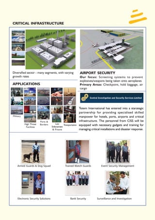 CRITICAL INFRASTRUCTURE




Diversified sector - many segments, with varying                 AIRPORT SECURITY
growth rates                                                     Our focus: Screening systems to prevent
                                                                 explosives/weapons being taken onto aeroplanes
APPLICATIONS                                                     Primary Areas: Checkpoint, hold baggage, air
                                                                 cargo




                                                                 Totem International has entered into a starategic
                                                                 partnership for providing specialised skilled
Military                                                         manpower for hotels, ports, airports and critical
                         Ports &                                 infrastructure. The personnel from CISS will be
           High Threat   Borders        Law
                                    Enforcement
                                                Transportation   equipped with necessary gadgets and training for
            Facilities
                                     & Prisons                   managing critical installations and disaster response.




    Armed Guards & Dog Squad                      Trained Watch Guards             Event Security Management




    Electronic Security Solutions                      Bank Security            Surveillance and Investigation
 