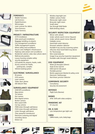 FORENSICS                                       Wireless day/night cam
 Mobile forensics                               Hidden camera finder
 Lab forensics                                  Monocular night vision
 Digital forensics                              Binocular night vision
 Microscopes                                    Small robot
 Laser scanner for debris                       See through Wall Radar
 Voice forensics                                Wall climbing robots
 Cyber forensics
                                               SECURITY INSPECTION EQUIPMENT
PROJECT / INFRASTRUCTURE                        Mirror with wheels
 CCTV installation                              Under vehicle search mirror (Square)
 Solar panel grid installation                  Under vehicle search mirror (Round)
 Baggage handling at airports                   Foldable mirror
 City management surveillance                   Hand-held metal detector
 Traffic management systems                     Personal radiation detector
 Mines safety and surveillance                  Portable X-ray security screening system
 Secure and intelligent infrastructure          Ultra-low dose hand held X-ray device
 Highway solar power and surveillance           for fluoroscopy
 Residential colonies video door phone alarm    Mini metal detector
 Mall security systems                          Image X-ray security inspection equipment
 Luxury housing complex safety                  Portable walk through metal detector
 security equipment
 LCD panels for airports, hotels, malls        EOD EQUIPMENT
 Access control for hotels,                     Water jet disrupter (29mm)
    parking lots, complex                       Hook & line tool kit
 Vehicle tracking system                        EOD tool kit (36-piece)
                                                Portable jammer
ELECTRONIC SURVEILLANCE                         Bomb suppression blanket & safety circle
 IR camera                                      Electronic Stethoscope
 CCD camera                                     Non-linear junction detector
 Laser camera
 Video door phone                              CORPORATE SECURITY
 OB telecom fiber                               Consultancy
                                                Security risk assessment
SURVEILLANCE EQUIPMENT
 GSM GPS surveillance                          DEFENCE
 Bag camera                                     Flight Suits (Nomex)
 Tie camera
 Pen camera                                    BANKS
 Mini-digital camera                            ATM DVR with video analytics
 Button camera
 Mini watch DVR                                PANDEMIC KIT
 Car key camera                                 H1 virus kit
 F999 Listen through wall device
 F555 Listen through wall device               OIL & GAS
 Listen through wall device                     Low temperature gas tight suit
 (Two powerful transducers)
 Electronic Listening and digital              CBRN
 recording device                               CBRN masks, suits, body bags
 Detect ear
 