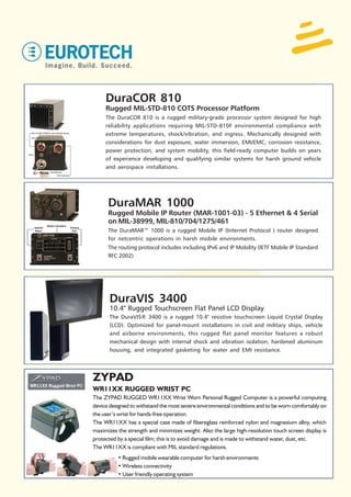 DuraCOR 810
     Rugged MIL-STD-810 COTS Processor Platform
     The DuraCOR 810 is a rugged military-grade processor system designed for high
     reliability applications requiring MIL-STD-810F environmental compliance with
     extreme temperatures, shock/vibration, and ingress. Mechanically designed with
     considerations for dust exposure, water immersion, EMI/EMC, corrosion resistance,
     power protection, and system mobility, this field-ready computer builds on years
     of experience developing and qualifying similar systems for harsh ground vehicle
     and aerospace installations.




      DuraMAR 1000
      Rugged Mobile IP Router (MAR-1001-03) - 5 Ethernet & 4 Serial
      on MIL-38999, MIL-810/704/1275/461
      The DuraMAR™ 1000 is a rugged Mobile IP (Internet Protocol ) router designed
      for netcentric operations in harsh mobile environments.
      The routing protocol includes including IPv6 and IP Mobility (IETF Mobile IP Standard
      RFC 2002)




       DuraVIS 3400
       10.4" Rugged Touchscreen Flat Panel LCD Display
       The DuraVIS® 3400 is a rugged 10.4" resistive touchscreen Liquid Crystal Display
       (LCD). Optimized for panel-mount installations in civil and military ships, vehicle
       and airborne environments, this rugged flat panel monitor features a robust
       mechanical design with internal shock and vibration isolation, hardened aluminum
       housing, and integrated gasketing for water and EMI resistance.




ZYPAD
WR11XX RUGGED WRIST PC
The ZYPAD RUGGED WR11XX Wrist Worn Personal Rugged Computer is a powerful computing
device designed to withstand the most severe environmental conditions and to be worn comfortably on
the user’s wrist for hands-free operation.
The WR11XX has a special case made of fibereglass reinforced nylon and magnesium alloy, which
maximizes the strength and minimizes weight. Also the large high-resolution touch screen display is
protected by a special film; this is to avoid damage and is made to withstand water, dust, etc.
The WR11XX is compliant with MIL standard regulations.
          • Rugged mobile wearable computer for harsh environments
          • Wireless connectivity
          • User friendly operating system
 