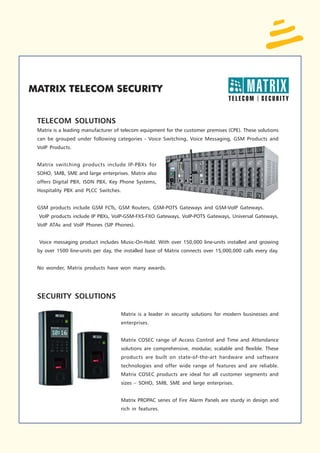 TELECOM SOLUTIONS
Matrix is a leading manufacturer of telecom equipment for the customer premises (CPE). These solutions
can be grouped under following categories - Voice Switching, Voice Messaging, GSM Products and
VoIP Products.


Matrix switching products include IP-PBXs for
SOHO, SMB, SME and large enterprises. Matrix also
offers Digital PBX, ISDN PBX, Key Phone Systems,
Hospitality PBX and PLCC Switches.


GSM products include GSM FCTs, GSM Routers, GSM-POTS Gateways and GSM-VoIP Gateways.
VoIP products include IP PBXs, VoIP-GSM-FXS-FXO Gateways, VoIP-POTS Gateways, Universal Gateways,
VoIP ATAs and VoIP Phones (SIP Phones).


Voice messaging product includes Music-On-Hold. With over 150,000 line-units installed and growing
by over 1500 line-units per day, the installed base of Matrix connects over 15,000,000 calls every day.


No wonder, Matrix products have won many awards.




SECURITY SOLUTIONS

                                   Matrix is a leader in security solutions for modern businesses and
                                   enterprises.


                                   Matrix COSEC range of Access Control and Time and Attendance
                                   solutions are comprehensive, modular, scalable and flexible. These
                                   products are built on state-of-the-art hardware and software
                                   technologies and offer wide range of features and are reliable.
                                   Matrix COSEC products are ideal for all customer segments and
                                   sizes – SOHO, SMB, SME and large enterprises.


                                   Matrix PROPAC series of Fire Alarm Panels are sturdy in design and
                                   rich in features.
 