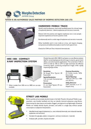 TOTEM IS AN AUTHORISED SALES PARTNER OF MORPHO DETECTION (UK) LTD.


                                                 HARDENED MOBILE TRACE
                                                 World’s only Simultaneous, dual mode handheld system for a broad range
                                                 of explosives detection - detects explosives and narcotics in seconds.

                                                 Detects both the positive and negative explosives ions in one sample -
                                                 important explosives are found in positive mode

                                                 Simultaneously test for a wide range of explosives and narcotics in seconds

                                                 Other handhelds work in one mode at a time, and require changing
                                                 components and additional samples to test for both types of ions

                                                 Checks for CWA and Toxic Industrial chemicals also.




                                                          Morpho Security's HRX 1000 X-ray System is a cost effective solution
 HRX 1000 - COMPACT                                       ideal for screening large parcels and cargo in airports, government
 X-RAY INSPECTION SYSTEM                                  offices, and other business applications. The tunnel size of 100 cm
                                                          (39.4 in) wide by 100 cm (39.4 in) high maximizes the effective
                                                          screening region, producing exceptional images while rapidly
                                                          inspecting large articles.

                                                          Sensitivity:                              Contrast Sensitivity:
                                                          36 Gauge Wire Typical, 38                 24 Visible Levels, 4096
                                                          Guaranteed                                Gray Levels
                                                          Spatial Resolution:                       Tunnel Opening:
                                                          1.25 mm both Horizontal and               1000 mm (39.4 in) x 1000
                                                          Vertical                                  mm (39.4 in)
                                                          Penetration:                              X-Ray Detector
 * Other models from 500 mm to 1800 mm are also           31 mm Steel Typical, 29 mm                2304 channels in an "L"-
   available                                              Guaranteed                                shaped array.




                           STREET LAB MOBILE
                           Built to quickly and accurately identify threats in the field, Morpho’s StreetLab Mobile is a go-
                           anywhere, user-friendly handheld unit that can identify chemical substances using Raman
                           Spectroscopy for data capture and analysis. Rugged, yet ergonomic and lightweight, StreetLab
                           Mobile can reliably identify liquids, powders, and solids in a single step without sample
                           consumption or subjective interpretation.

                           •    Identifies broad range of substances (i.e., toxic industrial chemicals, toxic industrial materials,
                                explosives, and narcotics)
                           •    Samples through glass, plastic, transparent– and even translucent– materials
                           •    Analyzes pills, powders, liquids and solids
 