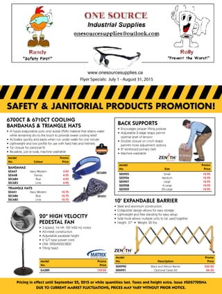 Pricing in effect until September 25, 2015 or while quantities last. Taxes and freight extra. Issue #SDS7702NA
DUE to current market fluctuations, prices may vary Without prior notice.
safety & janitorial products promotion!
6700CT & 6710CT Cooling
Bandanas & Triangle Hats
•	 A hyper-evaporative poly vinyl acetal (PVA) material that retains water
while remaining dry to the touch to provide sweet cooling relief
•	 Activates quickly and easily when run under water for one minute
•	 Lightweight and low profile for use with hard hats and helmets
•	 Tie closure for personal fit
•	 Reusable, just re-soak, machine washable
SEC684
SEI651
Model	Promo
No.	 ColourPrice
Bandanas
SEI647	 Navy Western 4.95
SEI648	 Flames 4.95
SEC684	 Blue 4.95
SEC683	 Lime 4.95
Triangle Hats
SEI651	 Navy Western 10.75
SEC686	 Blue 10.75
SEC685	 Lime 10.75
20 High Velocity
Pedestal Fan
•	 3-speed, 1/4 HP, 120 V/60 Hz motor
•	 All-metal construction
•	 Adjustable pedestal height
•	 6' SJT type power cord
•	 CFM: 5950/4550/3850
•	 Tilting head
Model 	 Promo
No.	Price
EA289	 159.00
Back Supports
•	 Encourages proper lifting posture
•	 Adjustable 2-stage straps permit
optimal level of tension
•	 Double closure on cinch straps
permits more adjustment options
•	 8 reinforced primary belt
•	 Machine washable
Model		 Promo
No.	SizePrice
SEE905	 Small 12.95
SEE906	 Medium 12.95
SEE907	 Large 12.95
SEE908	 X-Large 12.95
SEE909	 2X-Large 12.95
10' Expandable Barrier
•	 Steel and aluminum construction
•	 Collapsible design allows for easy storage
•	 Lightweight and free standing for easy setup
•	 Side hook allows multiple units to be used together
•	 Height: 37  •  Weight: 20 lbs.
Model		Promo
No.	Description	Price
SDK990	 Black and Yellow Barrier	 350.00	
SDK991	 Optional Caster Kit	 24.50
Flyer Specials: July 1 - August 31, 2015
www.onesourcesupplies.ca
 