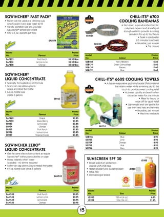 15
SAF874
SQWINCHER®
FAST PACK®
•	 Packet can be used as a drinking cup;	
simply open it and add water to fill
•	 Handy, portable size lets you take	
Sqwincher®
almost anywhere
•	 Fifty 0.6-oz. packets per box
Model	Promo
No.	 Flavour	Price
SAF873	 Fruit Punch	 35.50/Box
SAF874	 Lemon-Lime	 35.50/Box
SAF878	 Orange	 35.50/Box
SR933
SQWINCHER®
LIQUID CONCENTRATE
•	 Specially formulated no-stir formula
•	 Screw-on cap allows you to 	
reseal and store the bottle
•	 64-oz. bottle size 	
yields 5 gallons
Model 	 Promo
No.	 Flavour	Price
SAF862	 Grape	 23.85
SAP552	 Mixed Berry	 23.85
SR933	 Lemonade	 23.85
SR934	 Orange	 23.85
SR935	 Fruit Punch	 23.85
SR936	 Lemon-Lime	 23.85
SR937	 Tropical Cooler	 23.85
SAN533
Sqwincher ZERO®
Liquid Concentrate
•	 Get the same electrolyte content as regular
Sqwincher®
without any calories or sugar
•	 Mixes instantly when water 	
is added - no stirring required
•	 Screw-on cap allows you to reseal the bottle
•	 64-oz. bottle size yields 5 gallons
Model	Promo
No.	 Flavour	Price
SAN533	 Fruit Punch	 20.95
SAN534	 Lemon-Lime	 20.95
SAN535	 Lemonade	 20.95
SAN536	 Orange	 20.95
SEB134
SEB139
Chill-its®
6700
Cooling Bandanas
•	 Non-toxic, super-absorbent acrylic
polymers expand and absorb just
enough water to provide a cooling
sensation for up to four hours
•	 Soak in cold water	
2-5 minutes to activate
•	 Reusable, just re-soak
•	 Tie closure
Model			 Promo
No.		 Colour	 Price
SEB128	 	 Navy Western	 2.60
SEB134	 	 Green Camouflage 2.60
SEB139	 	 Flames	 2.60
SEB137	 	 Blue	 2.60
SEI753
CHILL-ITS®
6602 Cooling Towels
•	 A hyper-evaporative poly vinyl acetal (PVA) material	
that retains water while remaining dry to the
touch to provide sweet cooling relief
•	 Activates quickly and easily when	
run under water for one minute
•	 Wear for hours, or	
wipe off for quick relief
•	 Lightweight and low profile for	
use with hard hats and helmets
•	 Reusable, just re-soak
•	 Machine washable
Model		Promo
No.	 Colour	Price
SEB126	 Blue	 8.95
SEI753	 Lime	 8.95
SEI754	 Orange	 8.95
SEI755	 Pink	 8.95
SEI756	 Grey	 8.95
JD320
JD322
SUNSCREEN SPF 30
•	 Broad spectrum protection
against UVA/UVB rays
•	 Water resistant and sweat resistant
•	 Paba-free
•	 Dermatologist tested
Model	Promo
No.	 Size	Price
JD320	 120 ml (4 oz.) 6.95
JD322	 1 litre (34 oz.) 31.45
 