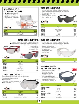 5
SEE380
Disposable Lens
Cleaning Stations
•	 SEE380 contains one bottle 	
with pump and 600 tissues
•	 SEE382 contains one bottle 	
with pump and 1200 tissues
Model		Promo
No.	 Size	Price
SEE380	 8 oz (237 ml)	 8.70
SEE382	 16 oz (473 ml)	 14.95
SEK290
SEK286
Z1900 SERIES EYEWEAR
•	 Modern design with extended wraparound coverage
•	 Scratch-resistant polycarbonate lens with UV protection
•	 Ultra soft non-slip nosepiece
•	 Distortion-free
•	 Compliant with	
CSA standard Z94.3
Model	Promo
No.	 Lens Tint	 Price
SEH632	 Clear	 3.90
SEK286	 Grey/Smoke	 4.30
SEK287	 Amber	 4.30
SEK288	 Blue	 4.30
SEK289	 I/O Blue Mirror	 4.95
SEK290	 Clear Anti-Fog	 4.70
SEF218
Z300 SERIES goggles
•	 Impact proof polycarbonate lens with UV protection
•	 Adjustable elastic headband
•	 Distortion-free
•	 Compliant with CSA standard Z94.3
•	 Lens Tint: Clear
Model	 Ventilation	Promo
No.	 Type	Price
SEF218	 Direct Vent	 1.85
SEF219	 Indirect Vent	 2.60
SAN430	 Indirect Vent, Anti-Fog Lens	 3.35
SAS362
Z500 SERIES EYEWEAR
•	 Frameless design with extended wraparound coverage
•	 Scratch-resistant polycarbonate lens with UV protection
•	 Non-slip rubber head grips
•	 Distortion-free
•	 Compliant with CSA standard 	
Z94.3 and ANSI Z87+
Model		Promo
No.	 Lens Tint 	 Price
SAP877	 Clear	 1.99
SEB183	 Clear - Anti-Fog 	 2.40
SAS362	 Grey/Smoke 	 2.20
SAS363	 Amber 	 2.20
SAS364	 Blue 	 2.20
SEE955	 Orange	 2.35
SEA551	 I/O Blue Mirror	 2.50
Z600 Series Eyewear
•	 Frameless design with extended wraparound coverage
•	 Scratch-resistant polycarbonate lens with UV protection
•	 Flexible temple design for added durability
•	 Near total seal of the eye	
provides superior protection
•	 Standard(s) Met:	
CSA Z94.3/Ansi Z87+
•	 Lens Tint: Clear
Model		Promo
No.	Price
SAW920	 2.10
SEK245
3MTM
SecureFitTM
Protective Eyewear
•	 Contemporary lightweight 	
weighs less than 1 oz.
•	 3MTM
pressure diffusion 	
temple technology
•	 Comfort series features soft 	
adjustable nosepads for an even
greater personalization of fit
•	 Certified to CSA standard Z94.3
Model	Promo
No.	 Lens Tint Price
Classic Series
SEK244	 Clear AF 2.55
SEK245	 Grey AF 2.75
SEK246	 Amber AF 2.75
Comfort Series
SDL528	 Clear AF 3.40
SDL530	 Amber AF 3.40
SDL529	 I/O Mirror AS 4.25
 