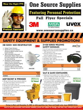 SAFETY EQUIPMENT & SUPPLIES PROMOTION!
Pricing in effect until December 31, 2021 or while quantities last. Taxes and freight extra. Issue #SDS221101NA
Due to recent commodity and market volatility, prices are subject to change, and may vary without prior notice.
3M 9205+ N95 RESPIRATOR
ß Skilled Trade Workers
ß NIOSH 95 percent filtration
efficiency against certain non-oil
based particles
ß 3M's proprietary Advanced
Electrostatic Media, filters dust
and other particles while allowing
for easy breathing
ß Designed to direct exhaled air
away from the nose panel,
helping reduce eyewear fogging
ß Curved low profile design
conforms well to nose and eye
contours, allowing more room for
eyewear
Promo
Price
650.00
Z1100 SERIES WELDING
SAFETY GOGGLES
•
	
Can be used over most prescription eyewear
•
	
Wrap-around style provides excellent
180° panoramic vision
•
	
Extremely flexible soft PVC goggle
body for greater comfort
•
	
Impact resistant polycarbonate lens
•
	
Ventilation Type: Indirect
•
	
Standard(s) Met: ANSI Z87+/CSA Z94.3
•
	
Lens Coating: Anti-Fog
•
	
Band Type: Elastic
Model
	
Lens

Promo
No.
	
Tint

Price
SGR808
	
3.0

11.75
SGR809
	
5.0

13.95
SGR808
SALT  SAND CONTAINERS
•
	
Waterproof and lockable which makes it ideal for
many other outdoor storage uses aside from storing
loose or bagged salt, sand, or ice melter
•
	
It can also hold garden supplies, sporting goods,
pool supplies, tools, garbage/recyclables,
or anything else you want to safely store
•
	
Constructed of rugged BPA-free
UV-resistant polyethylene
•
	
Built-in pockets for forklifts
allow the bins to be moved
without emptying them
•
	
Capacity: 4.24 cu. ft.
•
	
21 L x 27 W x 26 H
Model

Promo
No.
	
Colour

Price
NO614
	
Yellow

156.00
NO615
	
Grey

156.00
NO615
NO614
MOP BUCKET  WRINGER
•
	
Wringer and bucket setup reduces splashing
for a safer and cleaner work environment
•
	
Built to accomodate heavy use
•
	
Handles and wide rounded spout facilitate emptying
•
	
Compatible with cleaning carts
•
	
Removable casters
•
	
Visible caution signs on sides of bucket
•
	
Wringer Type: Down Press
•
	
Bucket Capacity:
9.5 US Gal. (38 Quart)
Model
	
Promo
No.

Price
JG952 105.00
SGW584
440/CASE
 
