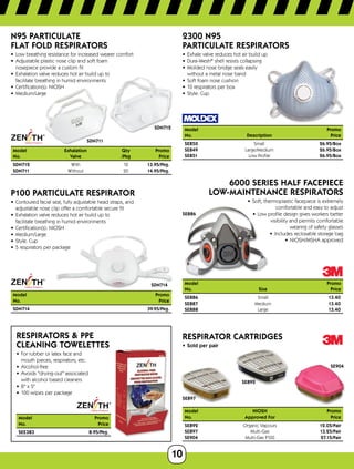10
SDN712
SDN711
N95 PARTICULATE
FLAT FOLD RESPIRATORS
•	 Low breathing resistance for increased wearer comfort
•	 Adjustable plastic nose clip and soft foam
nosepiece provide a custom fit
•	 Exhalation valve reduces hot air build up to
facilitate breathing in humid environments
•	 Certification(s): NIOSH
•	 Medium/Large
Model	 Exhalation	 Qty	Promo
No.	 Valve	 /Pkg	Price
SDN712	With	 12	13.95/Pkg.
SDN711	Without	 20	14.95/Pkg.
SDN714
P100 PARTICULATE RESPIRATOR
•	 Contoured facial seal, fully adjustable head straps, and
adjustable nose clip offer a comfortable secure fit
•	 Exhalation valve reduces hot air build up to
facilitate breathing in humid environments
•	 Certification(s): NIOSH
•	 Medium/Large
•	 Style: Cup
•	 5 respirators per package
Model	Promo
No.	Price
SDN714	 39.95/Pkg.
RESPIRATORS  PPE
CLEANING TOWELETTES
•	 For rubber or latex face and
mouth pieces, respirators, etc.
•	 Alcohol-free
•	 Avoids drying-out associated
with alcohol based cleaners
•	 8 x 5
•	 100 wipes per package
ModelPromo
No.Price
SEE383 8.95/Pkg.
2300 N95
PARTICULATE RESPIRATORS
•	 Exhale valve reduces hot air build up
•	 Dura-Mesh®
shell resists collapsing
•	 Molded nose bridge seals easily
without a metal nose band
•	 Soft foam nose cushion
•	 10 respirators per box
•	 Style: Cup
Model		 Promo
No.	 Description	 Price
SE850	Small	26.95/Box
SE849	Large/Medium	26.95/Box
SE851	 Low Profile	 26.95/Box
SE886
6000 SERIES HALF FACEPIECE
LOW-MAINTENANCE RESPIRATORS
•	 Soft, thermoplastic facepiece is extremely
comfortable and easy to adjust
•	 Low profile design gives workers better
visibility and permits comfortable
wearing of safety glasses
•	 Includes reclosable storage bag
•	 NIOSH/MSHA approved
Model	Promo
No.	 SizePrice
SE886	Small	13.40
SE887	Medium	13.40
SE888	Large	13.40
SE897
SE892
SE904
RESPIRATOR CARTRIDGES
•	 Sold per pair
Model	NIOSH	 Promo
No.	 Approved For	 Price
SE892	 Organic Vapours	 12.05/Pair
SE897	Multi-Gas	13.25/Pair
SE904	 Multi-Gas P100	 27.15/Pair
 