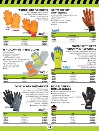 13
Model	Promo
No.	Size	 Price
SFQ726	 Medium (8)	 6.15/Pair
SFQ727	 Large (9)	 6.15/Pair
SFQ728	 X-Large (10)	 6.15/Pair
SFQ729	 2X-Large (11)	 6.15/Pair
Model		 Promo
No.	Description	 Price
SDN590	 Knit Wrist	 4.20/Pair
SDN592	 Safety Cuff	 4.95/Pair
SDN591	 Gauntlet 12	 6.23/Pair
Model	Promo
No.	Colour	 Price
SED161	Yellow	 6.10/Pair
SEK238	Orange	 6.10/Pair
SDN590
SDN592
WINTER LINED PVC GLOVES
•	 Bright orange PVC with rough finish
•	 Foam fleece lining offers added warmth
•	 Resistant to most oils, acids,
greases and solvents
•	 Size: Large (9)
SED161
SEK238
HI-VIZ COWHIDE FITTERS GLOVES
•	 Premium quality
•	 Good abrasion resistance
•	 100-g ThinsulateTM
liner
provides superior warmth
•	 Fluorescent back and two grey reflective
stripes offer maximum visibility
•	 Full leather-tipped
fingers and knuckle strap
•	 Rubberized safety cuff
•	 Large
SFQ726
ZX-30° ACRYLIC LINED GLOVES
•	 Premium quality
•	 Foam PVC palm coating offers excellent
breathability, dexterity and durability, while
providing a superior wet or dry grip
•	 15-gauge seamless nylon/spandex
shell with 100% acrylic lining
for superior cold protection
•	 Uncoated back permits breathability
and limits perspiration
•	 Exceptional comfort and fit
SBA992
WINTER MONKEY
GRIP®
GLOVES
•	 Tough PVC coating stays soft when cold
•	 Protect from abrasions
•	 Fully coated
•	 Accepted for use in Canadian
food processing facilities
•	 Size 10
Model	Promo
No.	Description	 Price
SEE953	 Raised Finish, Safety Cuff 9.45/Pair
SBA992	 Knit Wrist	 9.95/Pair
SBA993	 Safety Cuff	 11.45/Pair
SEA278
ModelPromo
No.	 Size	Price
SEA278	 Small (7)	 6.25/Pair
SEA279	 Medium (8)	 6.25/Pair
SEA280	 Large (9)	 6.25/Pair
SEA281	 X-Large (10)	 6.25/Pair
SEA282	 2X-Large (11)	 6.25/Pair
POWERFLEX®
T° HI VIZ
YELLOW™ 80-400 GLOVES
•	 Natural rubber latex coated acrylic thermal liner
•	 Excellent insulation for cold environment
•	 Strong combination of abrasion,
liquid repellency and dry grip
•	 Superior flexibility and dexterity
•	 Liner: Terry
•	 Finish: Crinkle
•	 Cuff Style: Knit
•	 Accepted for use in Canadian
food processing facilities
SFU625
PROFLEX®
818WP
THERMAL GLOVES
•	 Dual-zone 3MTM
ThinsulateTM
insulation
•	 Waterproof/windproof
breathable membrane insert
•	 Weather-resistant ripstop outer shell + DWR finish
•	 Tough Tena-GripTM
palm +
touch screen capabilities
•	 Certifications: EN 388: 3322 X
Model		 Promo
No.	Size	 Price
SFU625	Small	 49.95/Pair
SFU626	Medium	 49.95/Pair
SFU627	Large	 49.95/Pair
SFU628	X-Large	 49.95/Pair
SFU629	2X-Large	 49.95/Pair
 