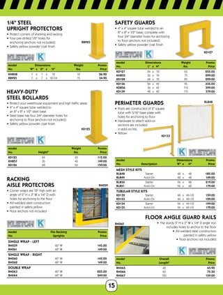 15
RB925
1/4 STEEL
UPRIGHT PROTECTORS
•	 Protect corners of shelving and racking
•	 Four pre-drilled 1/2 holes for
anchoring (anchors not included)
•	 Safety yellow powder coat finish
Model		 Dimensions		 Weight Promo
No.	 W	x	 D	x	 H	 lbs. Price
KH858	 7	x	 7	x	 12	 12 26.90
RB925	 7	x	 7	x	18-1/4	 15 34.90
KD125
HEAVY-DUTY
STEEL BOLLARDS
•	 Protect your warehouse equipment and high traffic areas
•	 4 x 4 square tube welded to
an 8 x 8 x 1/2 steel base
•	 Steel base has four 3/4 diameter holes for
anchoring to floor (anchors not included)
•	 Safety yellow powder coat finish
Model		 Weight	Promo
No.	 Height	 lbs.	Price
KD125	24	 30	115.00
KH857	36	 40	149.00
KD126	48	 50	159.00
RN059
RACKING
AISLE PROTECTORS
•	 Corner wraps are 12 high with an
angle of 5 H x 3 W x 1/4 D with
holes for anchoring to the floor
•	 All-welded steel construction
painted in safety yellow
•	 Floor anchors not included
Model	 Fits Racking Promo
No.	 UprightsPrice
SINGLE WRAP - LEFT
RN059	 42 W 145.00
RN061	 48 W 149.00
SINGLE WRAP - RIGHT
RN060	 42 W 145.00
RN062	 48 W 149.00
DOUBLE WRAP
RN063	 42 W 225.00
RN064	 48 W 249.00
KD127
SAFETY GUARDS
•	 4 x 4 square tube welded to an
8 x 8 x 1/2 base, complete with
four 3/4 diameter holes for anchoring
to floor (anchors not included)
•	 Safety yellow powder coat finish
Model Dimensions	 Weight Promo
No.	 L	x	H	 lbs. Price
KD127	 24	x	18	 65 255.00
KH855	 36	x	18	 75 299.00
KD128	 48	x	18	 85 299.00
KD136	 24	x	42	 95 335.00
KD856	 36	x	42	 110 399.00
KD139	 48	x	42	 115 379.00
RL848
KD133
PERIMETER GUARDS
•	 Posts are constructed of 2 square
tube with 5/16 base plate with
holes for anchoring to floor
•	 Hardware to attach add-on
sections are included
in add-on kits
•	 Yellow
Model		 Dimensions	 Promo
No.	 Description	 W	x	 H	 Price
MESH STYLE KITS
RL848	 Starter	 48	x	 48	 185.00
RL849	 Add-On	 48	x	 48	 149.00
RL850	 Starter	 96	x	 48	 219.00
RL851	 Add-On	 96	x	 48	 179.00
TUBULAR STYLE KITS
KD132	 Starter	 48	x	49-1/2	 159.00
KD133	 Add-On	 46	x	49-1/2	 129.00
KD134	 Starter	 96	x	49-1/2	 199.00
KD135	 Add-On	 94	x	49-1/2	 179.00
RN065
FLOOR ANGLE GUARD RAILS
•	 The sturdy 5 H x 3 W x 1/4 D angle iron
includes holes to anchor to the floor
•	 All-welded steel construction
painted in safety yellow
•	 Floor anchors not included
Model	Overall	 Promo
No.	Length	 Price
RN065	48	 65.90
RN066	60	 75.50
RN067	120	 159.00
 