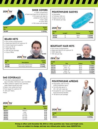 Pricing in effect until December 28, 2018 or while quantities last. Taxes and freight extra.
Prices are subject to change, and may vary without prior notice. Issue #SDS7071NA
SHOE COVERS
•	 100% polyethylene
•	 Elasticized band for an optimum fit
•	 No seams are ideal for
protection from liquids
•	 Size: Large
•	 Colour: Blue
•	 100 covers per package
Model	 Promo
No. 	 Price
SEL089	 5.55/Pkg.
SEC384
BEARD NETS
•	 Non-woven polypropylene
•	 Elasticized band for an optimum fit
•	 Covers beard and mustache
•	 One size fits all
•	 100% latex-free
•	 100 nets per package
•	 Colour: White
Model			 Promo
No.	 Description	Price
SEC383	 One string, behind head	 3.25/Pkg.
SEC384	 Two strings, behind ears	 3.15/Pkg.
SMS COVERALLS
•	 Three layer polypropylene SMS
(spun-bonded, melt-blown, spun-bonded)
•	 Offers protection against toxic particles,
water based liquids and dust
•	 Elastic wrist, ankle and hood
•	 Front zipper for optimum fit
•	 1.85 oz/m2
fabric
•	 Blue
Model	Promo
No.	Size	Price
SEK363	Medium	 2.50
SEK364	Large	 2.50
SEK365	X-Large	 2.50
SEK366	2X-Large	 2.60
SEK367	3X-Large	 2.75
SEK368	4X-Large	 2.90
SFU586
POLYETHYLENE SLEEVES
•	 Disposable
•	 Thickness: 0.02 mm
•	 Elastic at both ends
•	 100 sleeves per bag
Model			 Promo
No.	Length	 Colour	 Price
SEK350	16	 White	 3.35/Bag
SFU586	18	 Blue	 3.70/Bag
SEC376
BOUFFANT HAIR NETS
•	 Non-woven polypropylene
•	 Elasticized band for an optimum fit
•	 100% latex-free
•	 100 nets per bag
Model	Promo
No.	 Size	 Colour	Price
SEC375	 Medium - 18	 White	 3.25/Bag
SEC376	 Large - 21	 White	 3.50/Bag
SEC377	 X-Large - 24	 White	 4.10/Bag
SEC378	 Large - 21	 Blue	 3.65/Bag
SEN410	 X-Large - 24	 Blue	 3.95/Bag
POLYETHYLENE APRONS
•	 Disposable, 0.02 mm thick
white polyethlene apron
•	 This bib-style apron is
35 x 46 with waist ties
•	 Accepted for use in Canadian
food processing facilities
•	 100 aprons per package
ModelPromo
No.	Price
SEK351	 5.25/Pkg.
 