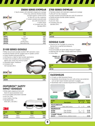 8
SEK291
Z2000 SERIES EYEWEAR
•	 Sporty design with extended wraparound coverage
•	 Non-slip, extremely flexible temples
provide superior comfort and fit
•	 Ultra soft non-slip nosepiece
•	 Scratch-resistant polycarbonate
lens with UV protection
•	 Green frame
•	 Compliant with CSA
standard Z94.3
Model	 Lens	Promo
No.	 Tint	Price
SEK291	Clear	 3.45
SDN697	Grey/Smoke	 3.75
SDN698	Amber	 3.75
SDN699	 I/O Blue Mirror	 4.30
SDN700	 Clear w/Anti-Fog	 4.10
Z1100 SERIES GOGGLE
•	 Wrap-around style provides excellent 180° panoramic vision
•	 Extremely flexible soft PVC goggle body for greater comfort
•	 Impact resistant polycarbonate lens
•	 Anti-fog lens is ideal for high humidity applications
•	 Indirect vent increases air flow and protects
against dust, fumes and chemical splash
•	 Adjustable elastic headband
•	 Compliant with
CSA standard Z94.3
Model	Promo
No.	Price
SEK294		 6.05
SGC400
CENTURIONTM
SAFETY
IMPACT GOGGLES
•	 Wide-angle wraparound lens and
frame for good peripheral vision
•	 Accommodates prescription eyewear
•	 Lens Tint: Clear
•	 Lens Coating: Anti-Fog
•	 Standard(s) Met:
ANSI Z87+, CSA Z94.3
Model	Ventilation	 Band	 Promo
No.	 Type	 Type	Price
SGC400	Direct	 Elastic	 8.25
SGC402	Indirect	 Neoprene	 8.85
Z700 SERIES EYEWEAR
•	 Frameless design with extended wraparound coverage
•	 Ultra-soft non-slip nosepiece
•	 Scratch-resistant polycarbonate lens with UV protection
•	 Flexible temple provides added durability
•	 Distortion-free
•	 Lens tint: Clear
•	 Compliant with CSA
standard Z94.3
Model	Promo
No.	Price
SAX442		 2.10
Goggles not
included
GOGGLE CASE
•	 Extends the life of goggles by protecting
the lens from scratches and abrasions
•	 Zipper closure
•	 Accommodates all Zenith Safety Products®
Goggles
•	 Attached belt clip offers multiple attachment options
•	 Colour: Black
Model	Promo
No.	Price
SEF181		 4.60
SEL012
SEL085
SEK030
FACESHIELDS
•	 Fit easily on MSA faceshield frames
•	 Faceshields should always be worn with primary eye protection
such as high impact resistant spectacle or goggles
•	 Faceshields meet or exceed requirements of ANSI Z87.1
Model	 Dimensions	 Promo
No.	 Description	 W	 x	D	 Price
POLYCARBONATE
SEK030	 Clear, Side Contour	 8	 x	 17	 4.55
PROPRIONATE
SEL084	 Clear, Molded	 8	 x	 17	 13.35
SEL085	 Clear, Molded	 9.25	 x	 18	 15.15
V-GARD®
FRAME
SEL012	 Universal Frame, w/Debris Control	 -		 -	 10.95
 