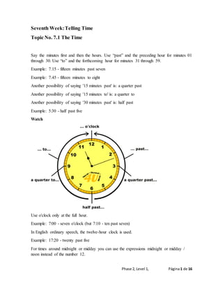 Phase 2, Level 1, Página 1 de 16
Seventh Week:Telling Time
Topic No. 7.1 The Time
Say the minutes first and then the hours. Use “past” and the preceding hour for minutes 01
through 30. Use “to” and the forthcoming hour for minutes 31 through 59.
Example: 7.15 - fifteen minutes past seven
Example: 7.45 - fifteen minutes to eight
Another possibility of saying '15 minutes past' is: a quarter past
Another possibility of saying '15 minutes to' is: a quarter to
Another possibility of saying '30 minutes past' is: half past
Example: 5:30 - half past five
Watch
Use o'clock only at the full hour.
Example: 7:00 - seven o'clock (but 7:10 - ten past seven)
In English ordinary speech, the twelve-hour clock is used.
Example: 17:20 - twenty past five
For times around midnight or midday you can use the expressions midnight or midday /
noon instead of the number 12.
 