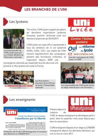 LES BRANCHES DE L’UNI




                           Très active, l’UNI-Lycée a gagné ses galons
                           de deuxième organisation lycéenne
                           française, position renforcée suite aux
                           élections lycéennes de 2010/2011.

                         L’UNI Lycée est aujourd’hui représentée à
                         tous les échelons de la vie lycéenne
Les porte-paroles de     (CNVL, CAVL, CVL). Les cadets de l’UNI
l’UNI-Lycée reçus par
                         mènent régulièrement des campagnes,
Luc Chatel, Ministre de
l’Education nationale.   pilotent des formations militantes, et           Une des campagnes de l’UNI-
                         organisent depuis 2009 une                       Lycée, en 2009.
convergence nationale qui rassemble tous les deux ans une
centaine d ‘élus lycéens de toute la France.




                                     Les élus lycéens
                                     discutent de la réforme
                                     du lycée à l’Assemblée      Les responsables de l’UNI-Lycée réunis
                                     nationale                   au siège national pour une formation.




                                                      Présent depuis la
                                                      création       de
                                                      l’UNI, le réseau enseignant se développe petit à
                                                      petit, dans le supérieur mais aussi depuis peu
                                                      dans le secondaire.

                                                      L’UNI enseignant dispose d’un siège au CNESER
Profession de foi de l’UNI-Enseignants à l’occasion   enseignants depuis les dernières élections, qui
des élections au CNESER 2011.                         ont eu lieu en mars 2011.
 
