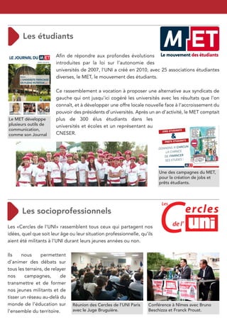 Aﬁn de répondre aux profondes évolutions
                        introduites par la loi sur l’autonomie des
                        universités de 2007, l’UNI a créé en 2010, avec 25 associations étudiantes
                        diverses, le MET, le mouvement des étudiants.

                        Ce rassemblement a vocation à proposer une alternative aux syndicats de
                        gauche qui ont jusqu’ici cogéré les universités avec les résultats que l’on
                        connaît, et à développer une offre locale nouvelle face à l’accroissement du
                        pouvoir des présidents d’universités. Après un an d’activité, le MET comptait
Le MET développe        plus de 300 élus étudiants dans les
plusieurs outils de     universités et écoles et un représentant au
communication,
comme son Journal       CNESER.




                                                                          Une des campagnes du MET,
                                                                          pour la création de jobs et
                                                                          prêts étudiants.




                                                                          C
                                                                           Les
                                                                                         ercles
Les «Cercles de l’UNI» rassemblent tous ceux qui partagent nos                   de l’
idées, quel que soit leur âge ou leur situation professionnelle, qu’ils
aient été militants à l’UNI durant leurs jeunes années ou non.

Ils    nous     permettent
d’animer des débats sur
tous les terrains, de relayer
nos     campagnes,        de
transmettre et de former
nos jeunes militants et de
tisser un réseau au-delà du
monde de l’éducation sur        Réunion des Cercles de l’UNI Paris   Conférence à Nîmes avec Bruno
l’ensemble du territoire.       avec le Juge Bruguière.              Beschizza et Franck Proust.
 