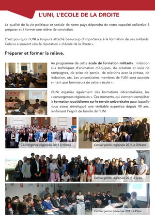 L’UNI, L’ECOLE DE LA DROITE
La qualité de la vie politique et sociale de notre pays dépendra de notre capacité collective à
préparer et à former une relève de conviction.

C’est pourquoi l’UNI a toujours attaché beaucoup d’importance à la formation de ses militants.
Cela lui a souvent valu la réputation « d’école de la droite ».

Préparer et former la relève.

                              Au programme de cette école de formation militante : initiation
                              aux techniques d’animation d’équipes, de création et suivi de
                              campagnes, de prise de parole, de relations avec la presse, de
                              rédaction, etc. Les universitaires membres de l’UNI sont associés
                              en tant que formateurs de cette « école ».

                              L’UNI organise également des formations décentralisées, les
                              « convergences régionales ». Ces moments, qui viennent compléter
                              la formation quotidienne sur le terrain universitaire pour laquelle
                              nous avons développé une véritable expertise depuis 40 ans,
                              renforcent l’esprit de famille de l’UNI.




          Convergence régionale 2011 à Nîmes               Convergence régionale 2011 à Orléans




                                                           Convergence régionale 2011 à Lyon




                                                           Convergence lycéenne 2011 à Paris
 