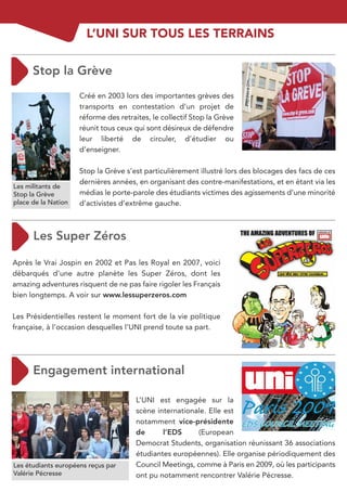 L’UNI SUR TOUS LES TERRAINS



                     Créé en 2003 lors des importantes grèves des
                     transports en contestation d’un projet de
                     réforme des retraites, le collectif Stop la Grève
                     réunit tous ceux qui sont désireux de défendre
                     leur liberté de circuler, d’étudier ou
                     d’enseigner.

                     Stop la Grève s’est particulièrement illustré lors des blocages des facs de ces
                     dernières années, en organisant des contre-manifestations, et en étant via les
Les militants de
Stop la Grève        médias le porte-parole des étudiants victimes des agissements d’une minorité
place de la Nation   d’activistes d’extrême gauche.




Après le Vrai Jospin en 2002 et Pas les Royal en 2007, voici
débarqués d’une autre planète les Super Zéros, dont les
amazing adventures risquent de ne pas faire rigoler les Français
bien longtemps. A voir sur www.lessuperzeros.com

Les Présidentielles restent le moment fort de la vie politique
française, à l’occasion desquelles l’UNI prend toute sa part.




                                      L’UNI est engagée sur la
                                      scène internationale. Elle est
                                      notamment vice-présidente
                                      de      l’EDS      (European
                                      Democrat Students, organisation réunissant 36 associations
                                      étudiantes européennes). Elle organise périodiquement des
Les étudiants européens reçus par     Council Meetings, comme à Paris en 2009, où les participants
Valérie Pécresse                      ont pu notamment rencontrer Valérie Pécresse.
 