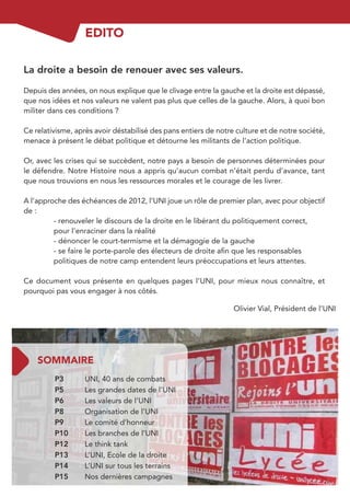 EDITO

La droite a besoin de renouer avec ses valeurs.

Depuis des années, on nous explique que le clivage entre la gauche et la droite est dépassé,
que nos idées et nos valeurs ne valent pas plus que celles de la gauche. Alors, à quoi bon
militer dans ces conditions ?

Ce relativisme, après avoir déstabilisé des pans entiers de notre culture et de notre société,
menace à présent le débat politique et détourne les militants de l’action politique.

Or, avec les crises qui se succèdent, notre pays a besoin de personnes déterminées pour
le défendre. Notre Histoire nous a appris qu’aucun combat n’était perdu d’avance, tant
que nous trouvions en nous les ressources morales et le courage de les livrer.

A l’approche des échéances de 2012, l’UNI joue un rôle de premier plan, avec pour objectif
de :
         - renouveler le discours de la droite en le libérant du politiquement correct,
         pour l’enraciner dans la réalité
         - dénoncer le court-termisme et la démagogie de la gauche
         - se faire le porte-parole des électeurs de droite aﬁn que les responsables
         politiques de notre camp entendent leurs préoccupations et leurs attentes.

Ce document vous présente en quelques pages l’UNI, pour mieux nous connaître, et
pourquoi pas vous engager à nos côtés.

                                                                 Olivier Vial, Président de l’UNI




    SOMMAIRE
         P3        UNI, 40 ans de combats
         P5        Les grandes dates de l’UNI
         P6        Les valeurs de l’UNI
         P8        Organisation de l’UNI
         P9        Le comité d’honneur
         P10       Les branches de l’UNI
         P12       Le think tank
         P13       L’UNI, Ecole de la droite
         P14       L’UNI sur tous les terrains
         P15       Nos dernières campagnes
 