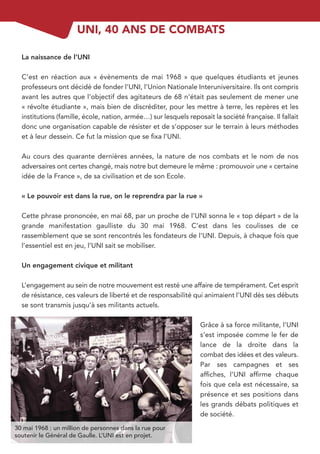 UNI, 40 ANS DE COMBATS

  La naissance de l’UNI

  C’est en réaction aux « évènements de mai 1968 » que quelques étudiants et jeunes
  professeurs ont décidé de fonder l’UNI, l’Union Nationale Interuniversitaire. Ils ont compris
  avant les autres que l’objectif des agitateurs de 68 n’était pas seulement de mener une
  « révolte étudiante », mais bien de discréditer, pour les mettre à terre, les repères et les
  institutions (famille, école, nation, armée…) sur lesquels reposait la société française. Il fallait
  donc une organisation capable de résister et de s’opposer sur le terrain à leurs méthodes
  et à leur dessein. Ce fut la mission que se ﬁxa l’UNI.

  Au cours des quarante dernières années, la nature de nos combats et le nom de nos
  adversaires ont certes changé, mais notre but demeure le même : promouvoir une « certaine
  idée de la France », de sa civilisation et de son Ecole.

  « Le pouvoir est dans la rue, on le reprendra par la rue »

  Cette phrase prononcée, en mai 68, par un proche de l’UNI sonna le « top départ » de la
  grande manifestation gaulliste du 30 mai 1968. C’est dans les coulisses de ce
  rassemblement que se sont rencontrés les fondateurs de l’UNI. Depuis, à chaque fois que
  l’essentiel est en jeu, l’UNI sait se mobiliser.

  Un engagement civique et militant

  L’engagement au sein de notre mouvement est resté une affaire de tempérament. Cet esprit
  de résistance, ces valeurs de liberté et de responsabilité qui animaient l’UNI dès ses débuts
  se sont transmis jusqu’à ses militants actuels.

                                                                  Grâce à sa force militante, l’UNI
                                                                  s’est imposée comme le fer de
                                                                  lance de la droite dans la
                                                                  combat des idées et des valeurs.
                                                                  Par ses campagnes et ses
                                                                  afﬁches, l’UNI afﬁrme chaque
                                                                  fois que cela est nécessaire, sa
                                                                  présence et ses positions dans
                                                                  les grands débats politiques et
                                                                  de société.
30 mai 1968 : un million de personnes dans la rue pour
soutenir le Général de Gaulle. L’UNI est en projet.
 