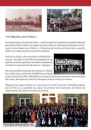 « Par l’Education, pour la Nation »

 Ce slogan traduit une conviction forte : « seules la qualité et l’excellence du système éducatif
 permettent d’offrir à chacun les moyens de réussir selon son mérite et ses aptitudes et consti-
 tuent un atout majeur pour la Nation. » L’Education est un enjeu politique majeur, auquel la
 droite s’est malheureusement rarement intéressée.

 Une fois au pouvoir, elle s’est souvent contentée de «
 recycler » les idées ou les réformes proposées par les
 grandes centrales syndicales, les lobbies d’experts du
 ministère et autres groupes de pression « pédagos ».

 Aﬁn de renouveler le discours de la droite sur l’Educa-
 tion, l’UNI a créé un think tank, le CERU (centre d’étude
 et de recherche de l’UNI). L’UNI défend une vision de l’Education centrée sur la transmission
 des savoirs, des valeurs et aussi d’un héritage culturel et historique commun.

 Déployant ses moyens d’action sur l’université et hors de l’université, l’UNI défend depuis
 plus de 40 ans au quotidien les valeurs de primauté de la personne, de liberté, de
 responsabilité, de cohésion familiale et nationale.




Convergence nationale de l’UNI 2007.
 