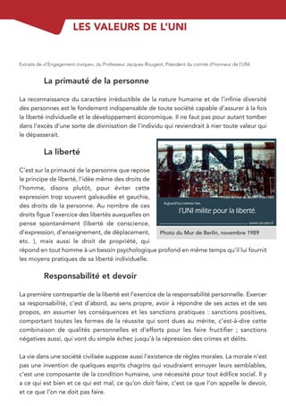 LES VALEURS DE L’UNI


Extraits de «l’Engagement civique», du Professeur Jacques Rougeot, Président du comité d’honneur de l’UNI.


           La primauté de la personne

La reconnaissance du caractère irréductible de la nature humaine et de l’inﬁnie diversité
des personnes est le fondement indispensable de toute société capable d’assurer à la fois
la liberté individuelle et le développement économique. Il ne faut pas pour autant tomber
dans l’excès d’une sorte de divinisation de l’individu qui reviendrait à nier toute valeur qui
le dépasserait.

           La liberté

C’est sur la primauté de la personne que repose
le principe de liberté, l’idée même des droits de
l’homme, disons plutôt, pour éviter cette
expression trop souvent galvaudée et gauchie,
des droits de la personne. Au nombre de ces
droits ﬁgue l’exercice des libertés auxquelles on
pense spontanément (liberté de conscience,
d’expression, d’enseignement, de déplacement,     Photo du Mur de Berlin, novembre 1989
etc. ), mais aussi le droit de propriété, qui
répond en tout homme à un besoin psychologique profond en même temps qu’il lui fournit
les moyens pratiques de sa liberté individuelle.

           Responsabilité et devoir

La première contrepartie de la liberté est l’exercice de la responsabilité personnelle. Exercer
sa responsabilité, c’est d’abord, au sens propre, avoir à répondre de ses actes et de ses
propos, en assumer les conséquences et les sanctions pratiques : sanctions positives,
comportant toutes les formes de la réussite qui sont dues au mérite, c’est-à-dire cette
combinaison de qualités personnelles et d’efforts pour les faire fructiﬁer ; sanctions
négatives aussi, qui vont du simple échec jusqu’à la répression des crimes et délits.

La vie dans une société civilisée suppose aussi l’existence de règles morales. La morale n’est
pas une invention de quelques esprits chagrins qui voudraient ennuyer leurs semblables,
c’est une composante de la condition humaine, une nécessité pour tout édiﬁce social. Il y
a ce qui est bien et ce qui est mal, ce qu’on doit faire, c’est ce que l’on appelle le devoir,
et ce que l’on ne doit pas faire.
 
